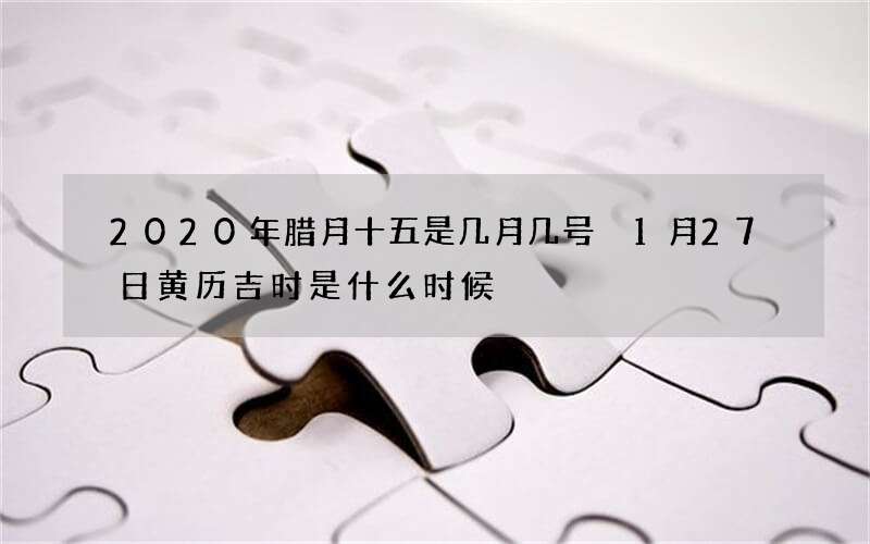 2020年腊月十五是几月几号 1月27日黄历吉时是什么时候